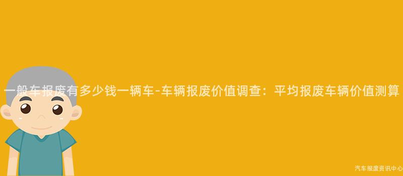 一般车报废有多少钱一辆车-车辆报废价值调查：平均报废车辆价值测算