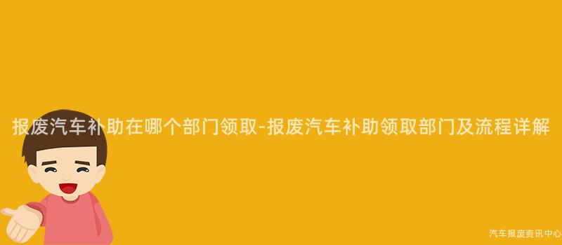 报废汽车补助在哪个部门领取-报废汽车补助领取部门及流程详解