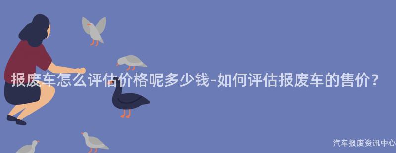 报废车怎么评估价格呢多少钱-如何评估报废车的售价？