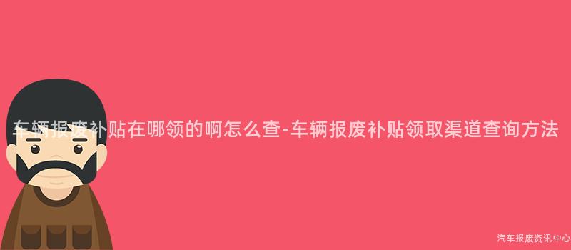 车辆报废补贴在哪领的啊怎么查-车辆报废补贴领取渠道查询方法