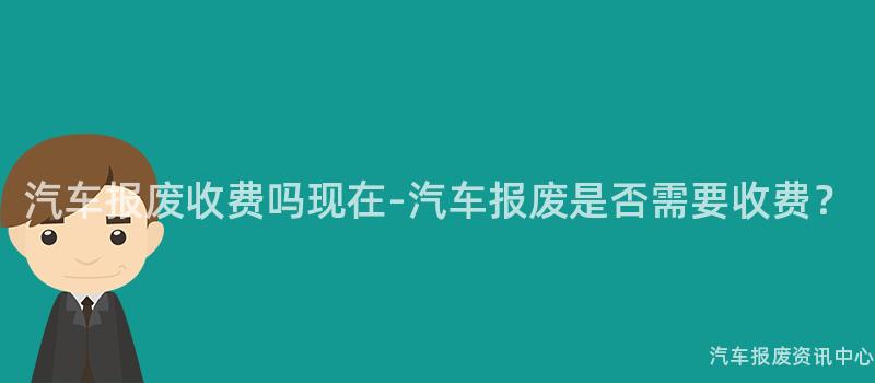 汽车报废收费吗现在-汽车报废是否需要收费？