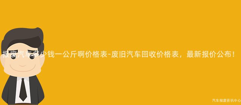 报废汽车多少钱一公斤啊价格表-废旧汽车回收价格表，最新报价公布！