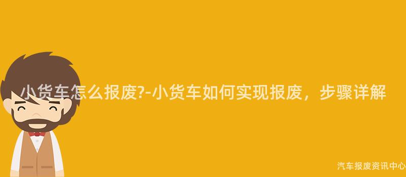 小货车怎么报废?-小货车如何实现报废，步骤详解
