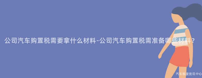 公司汽车购置税需要拿什么材料-公司汽车购置税需准备哪些材料？