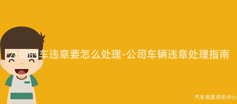 公司的车违章要怎么处理-公司车辆违章处理指南