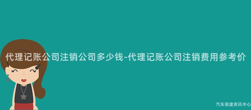 代理记账公司注销公司多少钱-代理记账公司注销费用参考价