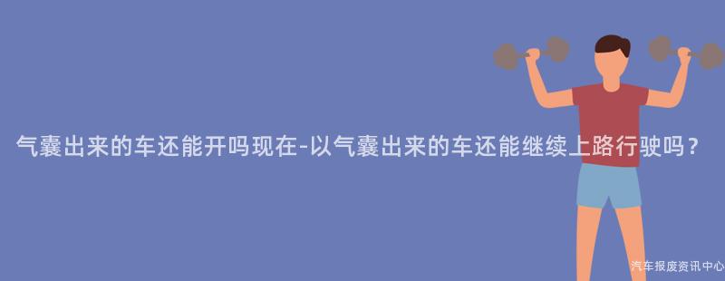 气囊出来的车还能开吗现在-以气囊出来的车还能继续上路行驶吗？