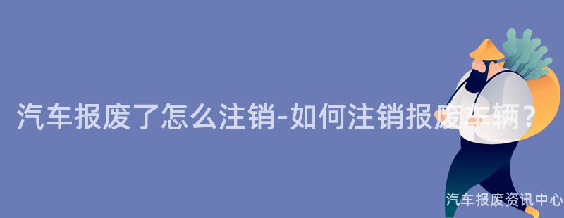 汽车报废了怎么注销-如何注销报废车辆？