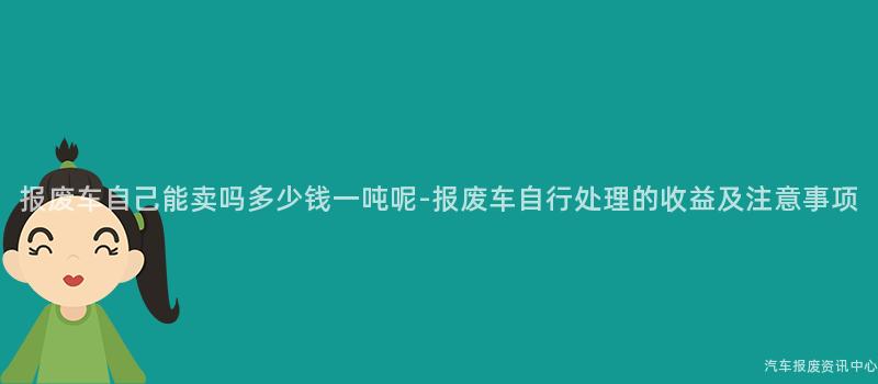报废车自己能卖吗多少钱一吨呢-报废车自行处理的收益及注意事项