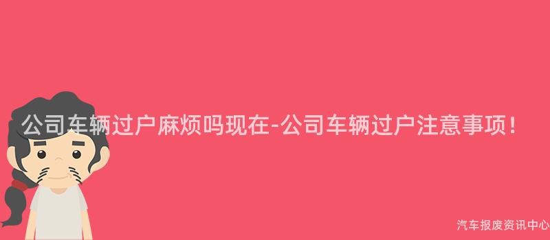公司车辆过户麻烦吗现在-公司车辆过户注意事项！