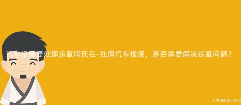 汽车报废要处理违章吗现在-处理汽车报废，是否需要解决违章问题？