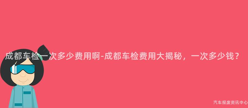 成都车检一次多少费用啊-成都车检费用大揭秘，一次多少钱？