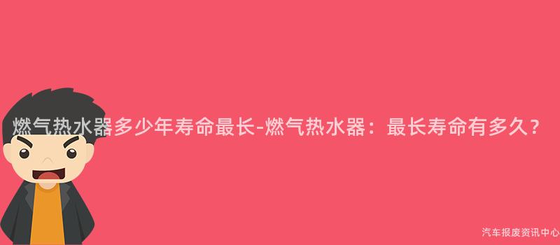 燃气热水器多少年寿命最长-燃气热水器：最长寿命有多久？