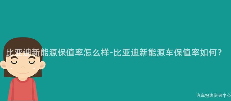 比亚迪新能源保值率怎么样-比亚迪新能源车保值率如何？