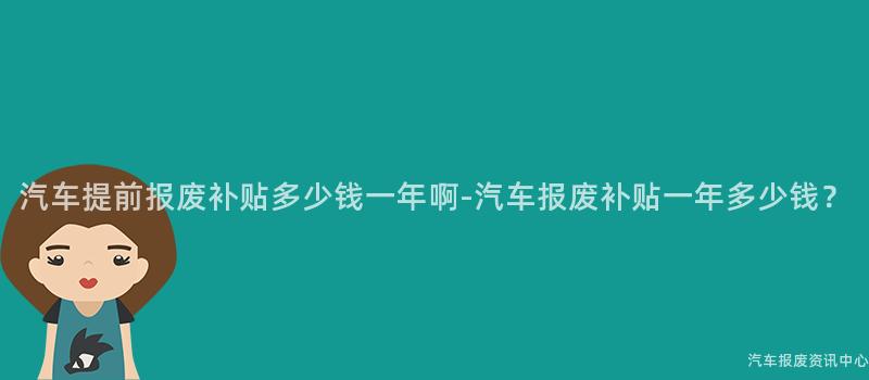 汽车提前报废补贴多少钱一年啊-汽车报废补贴一年多少钱？