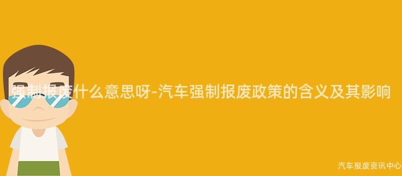 强制报废什么意思呀-汽车强制报废政策的含义及其影响