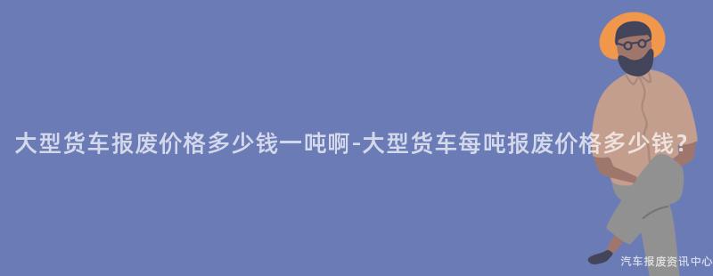 大型货车报废价格多少钱一吨啊-大型货车每吨报废价格多少钱？