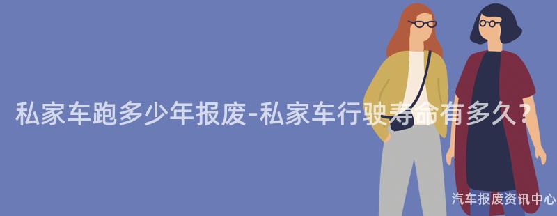 私家车跑多少年报废-私家车行驶寿命有多久？