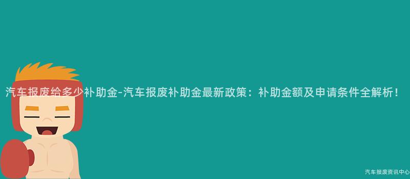 汽车报废给多少补助金-汽车报废补助金最新政策：补助金额及申请条件全解析！