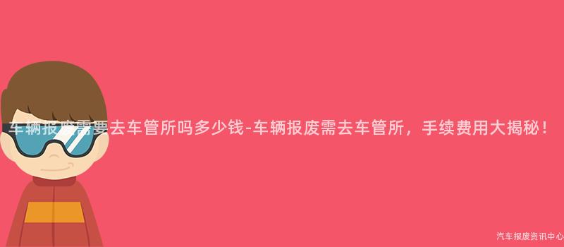 车辆报废需要去车管所吗多少钱-车辆报废需去车管所，手续费用大揭秘！