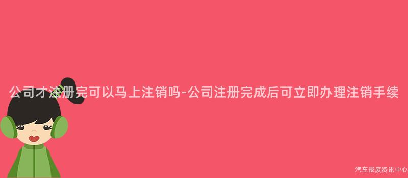 公司才注册完可以马上注销吗-公司注册完成后可立即办理注销手续