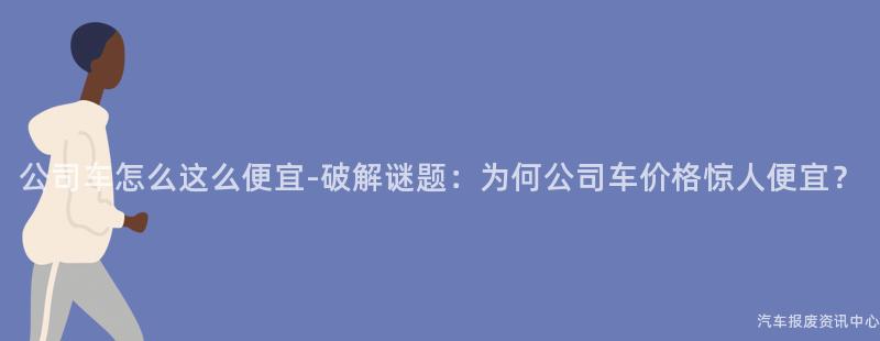 公司车怎么这么便宜-破解谜题：为何公司车价格惊人便宜？