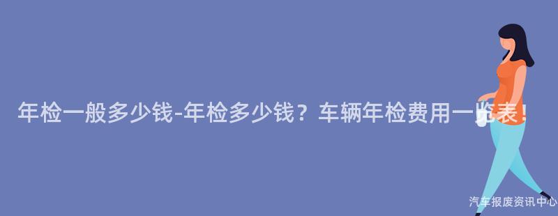 年检一般多少钱-年检多少钱？车辆年检费用一览表！