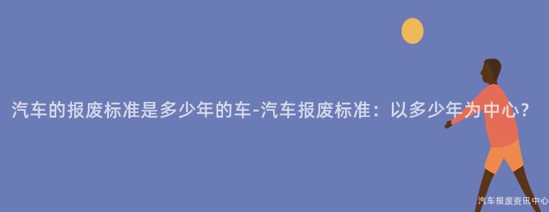 汽车的报废标准是多少年的车-汽车报废标准：以多少年为中心？