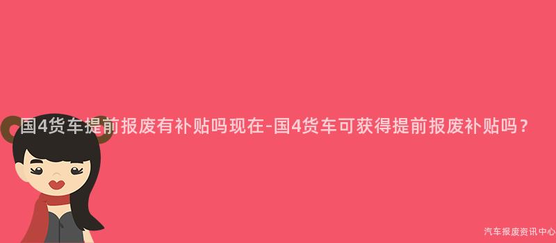 国4货车提前报废有补贴吗现在-国4货车可获得提前报废补贴吗？