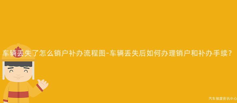 车辆丢失了怎么销户补办流程图-车辆丢失后如何办理销户和补办手续？