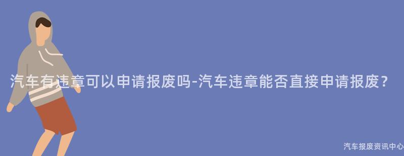 汽车有违章可以申请报废吗-汽车违章能否直接申请报废？