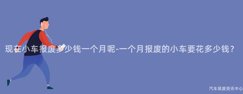 现在小车报废多少钱一个月呢-一个月报废的小车要花多少钱？
