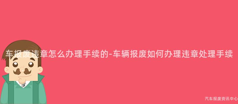 车报废违章怎么办理手续的-车辆报废如何办理违章处理手续