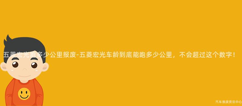 五菱宏光跑多少公里报废-五菱宏光车龄到底能跑多少公里，不会超过这个数字！