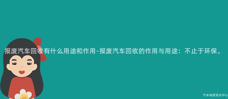 报废汽车回收有什么用途和作用-报废汽车回收的作用与用途：不止于环保。