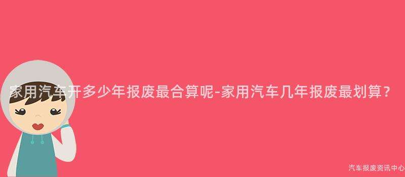 家用汽车开多少年报废最合算呢-家用汽车几年报废最划算？