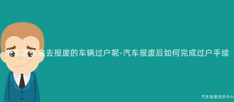 汽车怎么拿去报废的车辆过户呢-汽车报废后如何完成过户手续