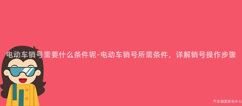 电动车销号需要什么条件呢-电动车销号所需条件，详解销号操作步骤