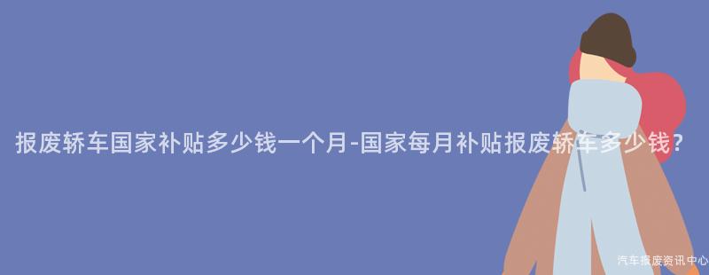 报废轿车国家补贴多少钱一个月-国家每月补贴报废轿车多少钱？