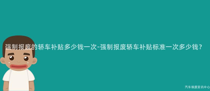 强制报废的轿车补贴多少钱一次-强制报废轿车补贴标准一次多少钱？