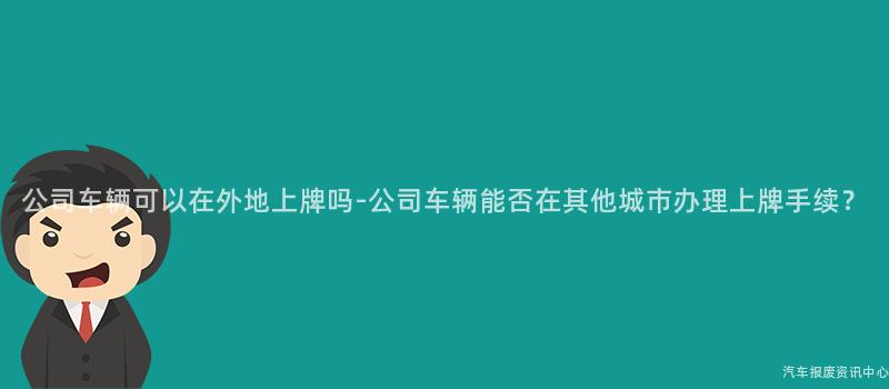 公司车辆可以在外地上牌吗-公司车辆能否在其他城市办理上牌手续？