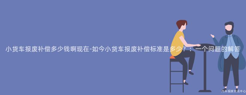 小货车报废补偿多少钱啊现在-如今小货车报废补偿标准是多少？：一个问题的解答