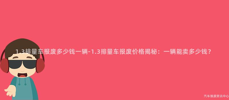 1.3排量车报废多少钱一辆-1.3排量车报废价格揭秘：一辆能卖多少钱？