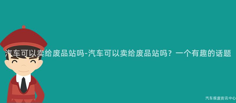 汽车可以卖给废品站吗-汽车可以卖给废品站吗？一个有趣的话题