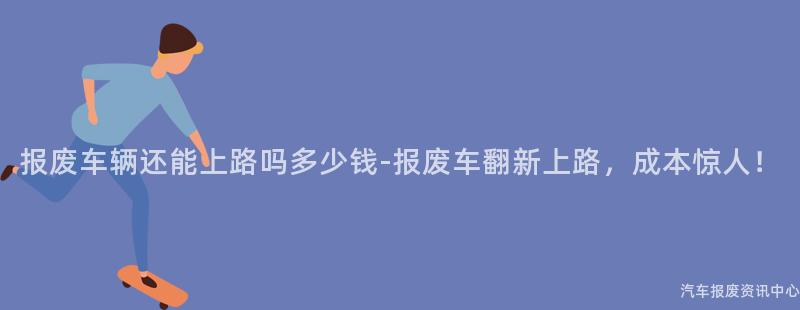 报废车辆还能上路吗多少钱-报废车翻新上路，成本惊人！