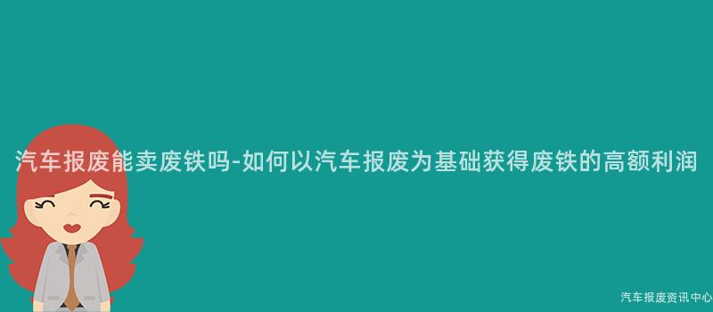 汽车报废能卖废铁吗-如何以汽车报废为基础获得废铁的高额利润