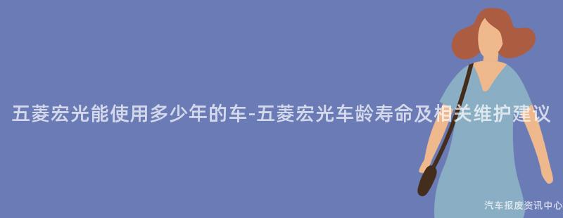 五菱宏光能使用多少年的车-五菱宏光车龄寿命及相关维护建议