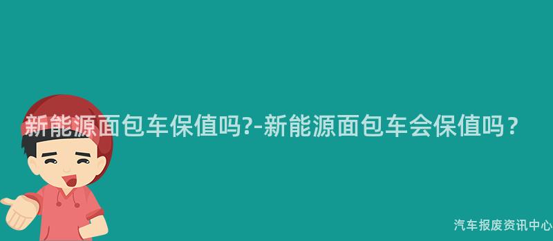 新能源面包车保值吗?-新能源面包车会保值吗？
