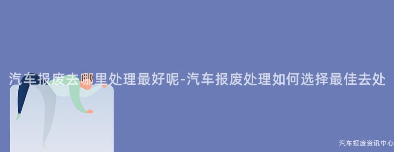 汽车报废去哪里处理最好呢-汽车报废处理如何选择最佳去处