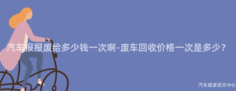 汽车报报废给多少钱一次啊-废车回收价格一次是多少？